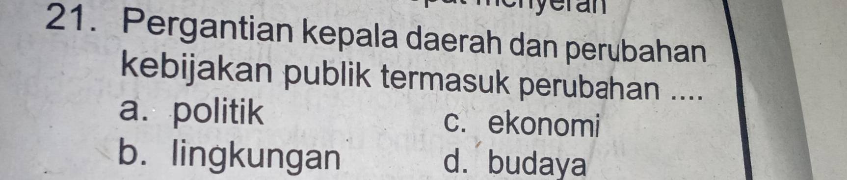 yeran
21. Pergantian kepala daerah dan perubahan
kebijakan publik termasuk perubahan ....
a. politik c. ekonomi
b. lingkungan d.budaya