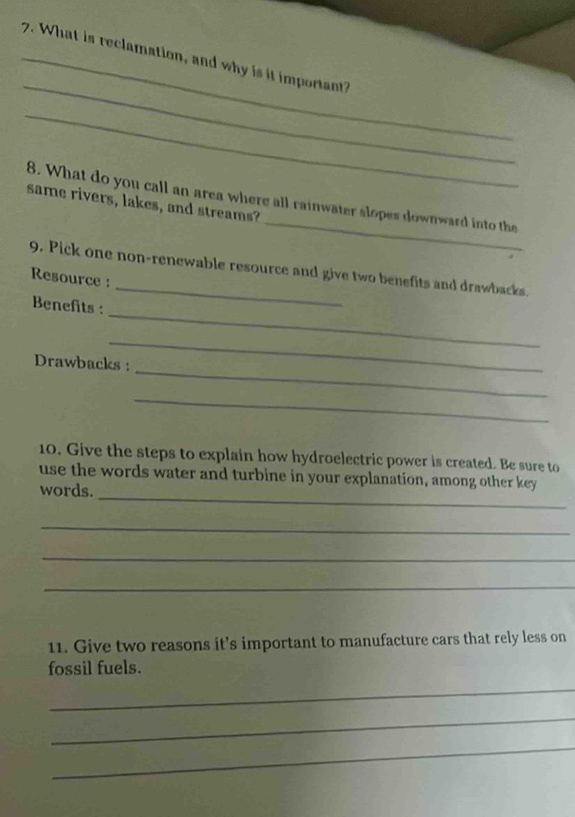 What is reclamation, and why is it important? 
_ 
_ 
_ 
8. What do you call an area where all rainwater slopes downward into the 
same rivers, lakes, and streams? 
9. Pick one non-renewable resource and give two benefits and drawbacks. 
Resource : 
_ 
Benefits : 
_ 
_ 
Drawbacks : 
_ 
10. Give the steps to explain how hydroelectric power is created. Be sure to 
_ 
use the words water and turbine in your explanation, among other key 
words. 
_ 
_ 
_ 
11. Give two reasons it’s important to manufacture cars that rely less on 
fossil fuels. 
_ 
_ 
_