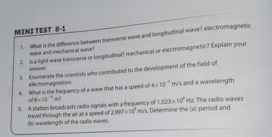 MINI TEST 8-1 
1. What is the difference between transverse wave and longitudinal wave? electromagnetic 
wave and mechanical wave? 
2. Is a light wave transverse or longitudinal? mechanical or electromagnetic? Explain your 
answer. 
3. Enumerate the scientists who contributed to the development of the field of 
electromagnetism. 
4. What is the frequency of a wave that has a speed of 4* 10^(-5)m/s and a wavelength 
of 8* 10^(-10)m
5. A station broadcasts radio signals with a frequency of 1.023* 10^8Hz. The radio waves 
travel through the air at a speed of 2.997* 10^8m/s. Determine the (a) period and 
(b) wavelength of the radio waves.