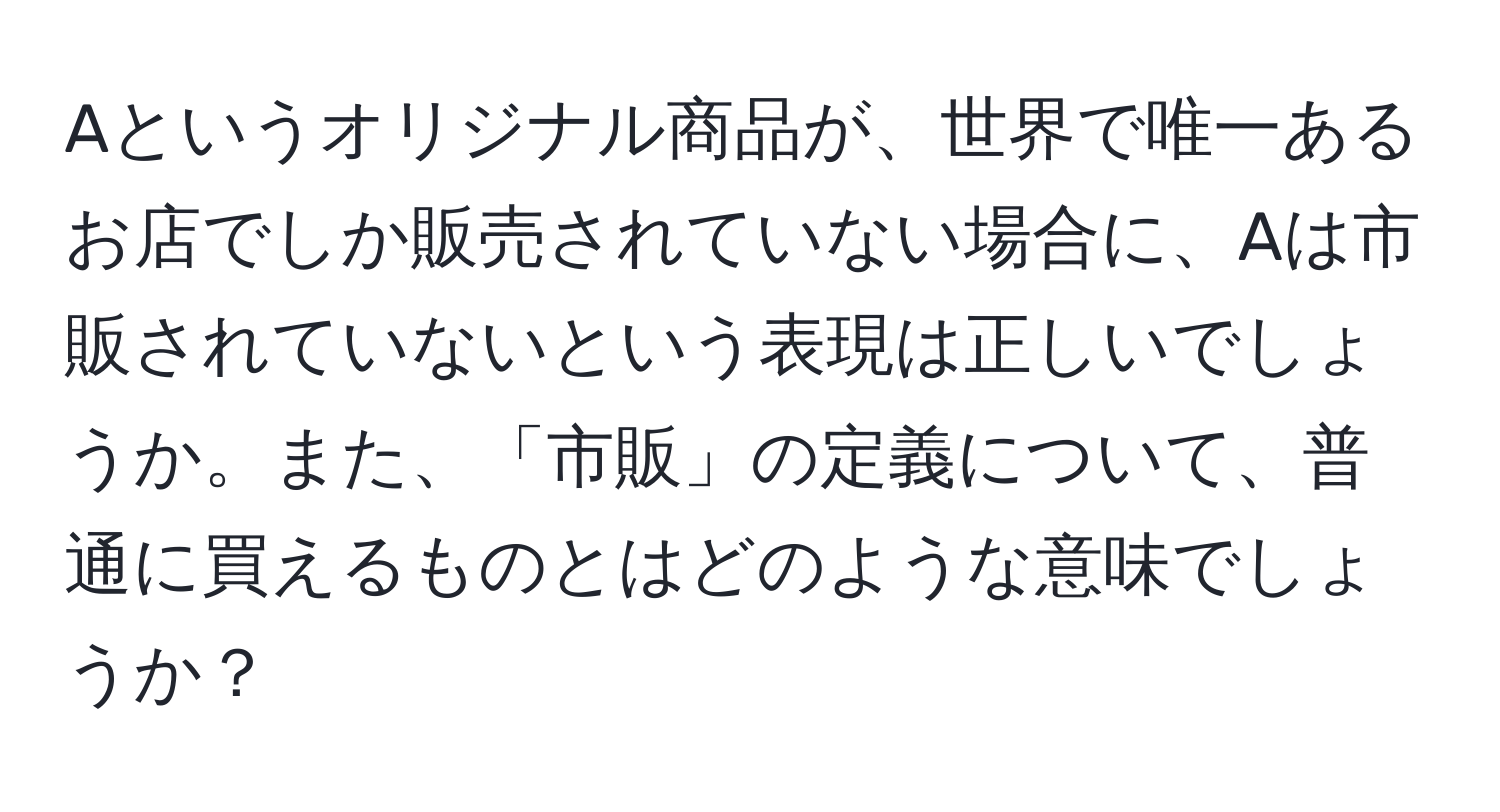 Aというオリジナル商品が、世界で唯一あるお店でしか販売されていない場合に、Aは市販されていないという表現は正しいでしょうか。また、「市販」の定義について、普通に買えるものとはどのような意味でしょうか？