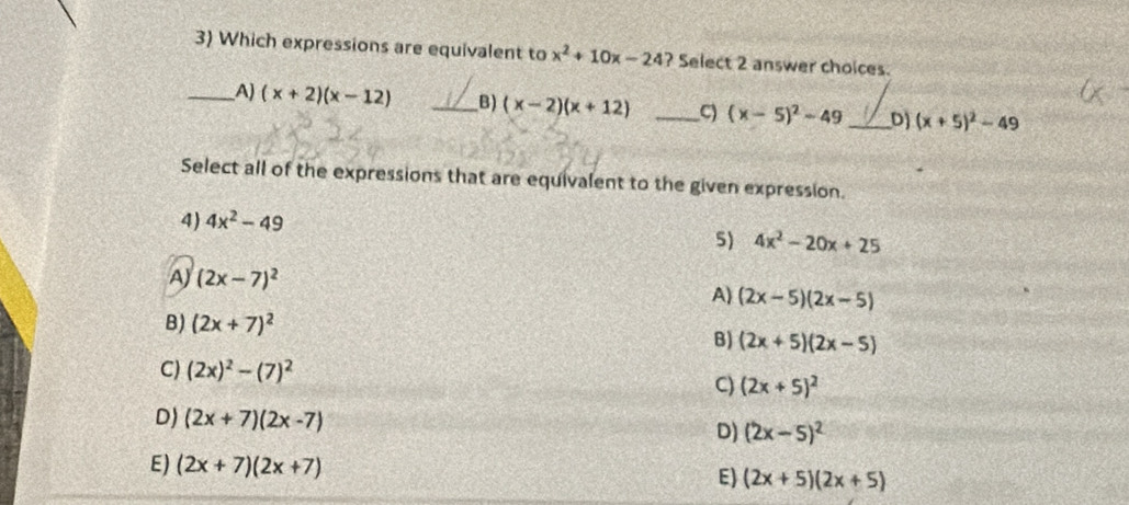 Which expressions are equivalent to x^2+10x-24 ? Select 2 answer choices.
_A) (x+2)(x-12) _B) (x-2)(x+12) _C) (x-5)^2-49 _ D) (x+5)^2-49
Select all of the expressions that are equivalent to the given expression.
4) 4x^2-49
5) 4x^2-20x+25
A) (2x-7)^2
A) (2x-5)(2x-5)
B) (2x+7)^2 B) (2x+5)(2x-5)
C) (2x)^2-(7)^2
C) (2x+5)^2
D) (2x+7)(2x-7)
D) (2x-5)^2
E) (2x+7)(2x+7) (2x+5)(2x+5)
E)