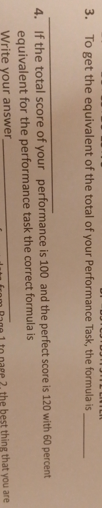 To get the equivalent of the total of your Performance Task, the formula is_ 
_ 
4. If the total score of your performance is 100 and the perfect score is 120 with 60 percent 
_ 
equivalent for the performance task the correct formula is 
Write your answer 
Bage 1 to page 2. the best thing that you are