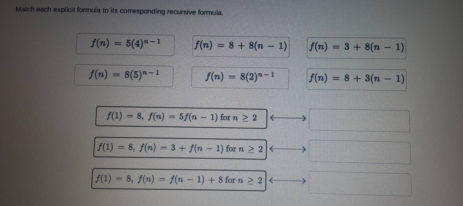 Match each explicit formula to its corresponding recursive formula.
f(n)=5(4)^n-1 f(n)=8+8(n-1) f(n)=3+8(n-1)
f(n)=8(5)^n-1
f(n)=8(2)^n-1
f(n)=8+3(n-1)
f(1)=8, f(n)=5f(n-1) for n≥ 2
f(1)=8, f(n)=3+f(n-1) for n≥ 2
f(1)=8, f(n)=f(n-1)+8 for n≥ 2