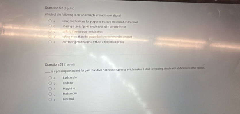 Which of the following is not an example of medication abuse?
a using medications for purposes that are prescribed on the label
b sharing a prescription medication with someone else
C selling a prescription medication
d' taking more than the prescribed or recommended amount
e combining medications without a doctor's approval
Question 53 (1 point)
_is a prescription opioid for pain that does not cause euphoria, which makes it ideal for treating people with addictions to other opioids
a Barbiturate
b Codeine
C Morphine
d Methadone
e Fentanyl