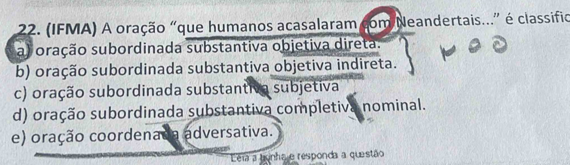 (IFMA) A oração "que humanos acasalaram com Neandertais...” é classifio
a) oração subordinada substantiva objetiva direta.
b) oração subordinada substantiva objetiva indireta.
c) oração subordinada substantiva subjetiva
d) oração subordinada substantiva completiva nominal.
e) oração coordenada adversativa.
Eera a gonha e responda a questão