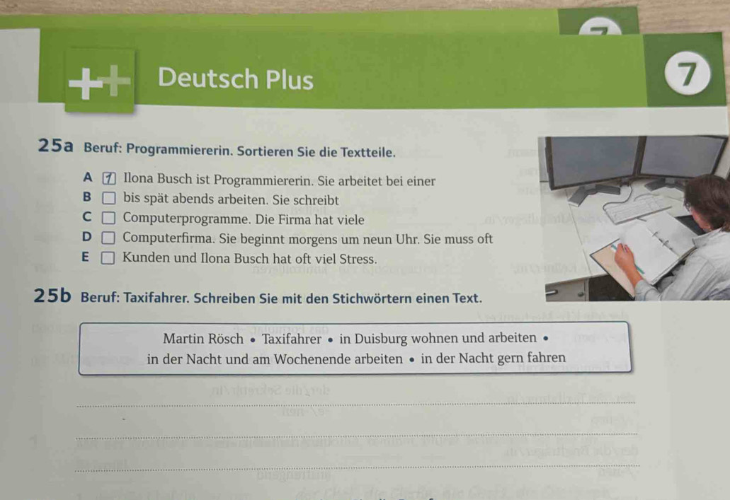 Deutsch Plus
1
25a Beruf: Programmiererin. Sortieren Sie die Textteile.
A ⑦ Ilona Busch ist Programmiererin. Sie arbeitet bei einer
B bis spät abends arbeiten. Sie schreibt
C Computerprogramme. Die Firma hat viele
D Computerfirma. Sie beginnt morgens um neun Uhr. Sie muss oft
E Kunden und Ilona Busch hat oft viel Stress.
25b Beruf: Taxifahrer. Schreiben Sie mit den Stichwörtern einen Text.
Martin Rösch • Taxifahrer • in Duisburg wohnen und arbeiten
in der Nacht und am Wochenende arbeiten ● in der Nacht gern fahren
_
_
_