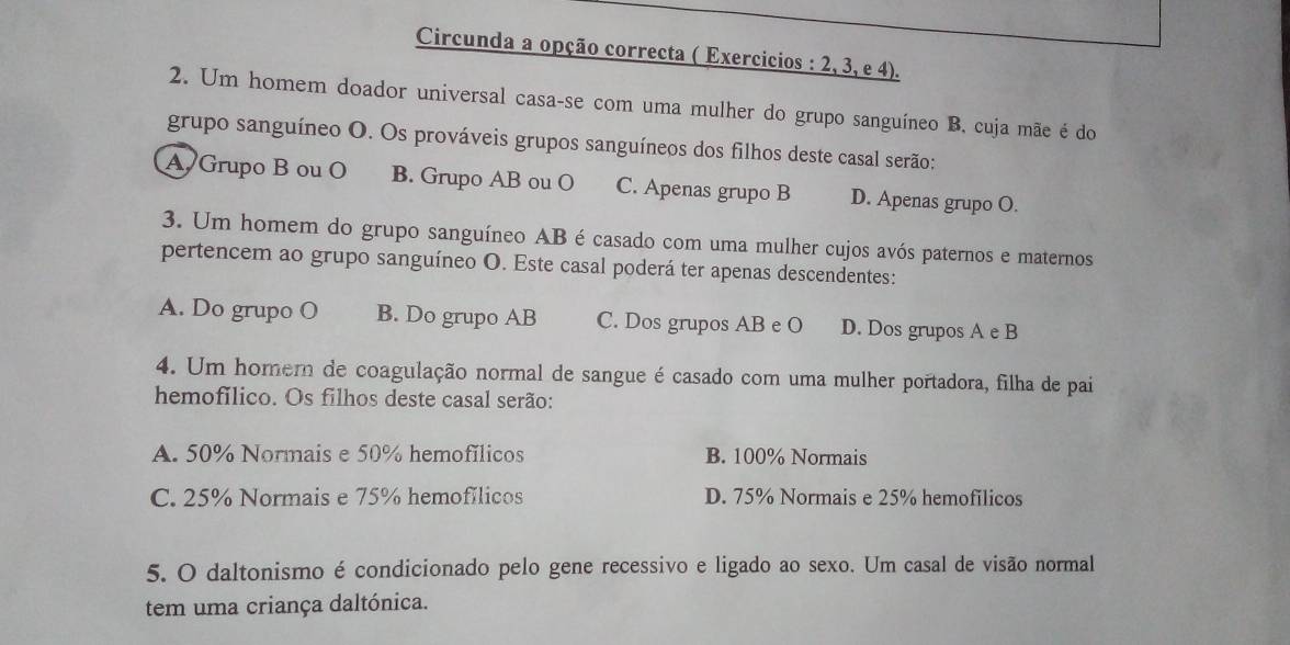 Circunda a opção correcta ( Exercicios : 2, 3, e 4).
2. Um homem doador universal casa-se com uma mulher do grupo sanguíneo B, cuja mãe é do
grupo sanguíneo O. Os prováveis grupos sanguíneos dos filhos deste casal serão:
A Grupo B ou O B. Grupo AB ou O C. Apenas grupo B D. Apenas grupo O.
3. Um homem do grupo sanguíneo AB é casado com uma mulher cujos avós paternos e maternos
pertencem ao grupo sanguíneo O. Este casal poderá ter apenas descendentes:
A. Do grupo O B. Do grupo AB C. Dos grupos AB e O D. Dos grupos A e B
4. Um homer de coagulação normal de sangue é casado com uma mulher portadora, filha de pai
hemofílico. Os filhos deste casal serão:
A. 50% Normais e 50% hemofílicos B. 100% Normais
C. 25% Normais e 75% hemofílicos D. 75% Normais e 25% hemofilicos
5. O daltonismo é condicionado pelo gene recessivo e ligado ao sexo. Um casal de visão normal
tem uma criança daltónica.