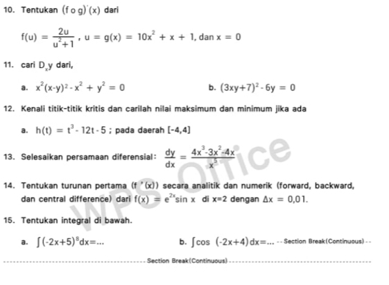 Tentukan (fcirc g)'(x) dari
f(u)= 2u/u^2+1 , u=g(x)=10x^2+x+1 , dan x=0
11. cari D y dari, 
a. x^2(x-y)^2-x^2+y^2=0 b. (3xy+7)^2-6y=0
12. Kenali titik-titik kritis dan carilah nilai maksimum dan minimum jika ada 
a. h(t)=t^3-12t-5; pada daerah [-4,4]
13. Selesaikan persamaan diferensial：  dy/dx = (4x^3-3x^2-4x)/x^5 
14. Tentukan turunan pertama (f'(x)) secara analitik dan numerik (forward, backward, 
dan central difference) dari f(x)=e^(2x)sin x di x=2 dengan △ x=0,01. 
15. Tentukan integral di bawah. 
a. ∈t (-2x+5)^8dx=... b. ∈t cos (-2x+4)dx= _ =_  Section Break(Continuous) = 
Section Break(Continuous)_