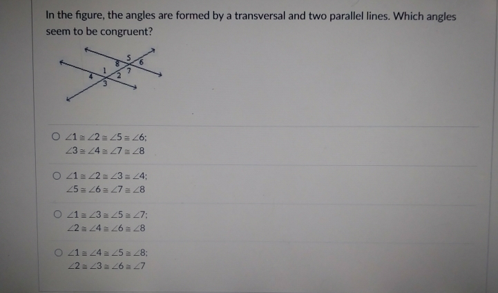 In the figure, the angles are formed by a transversal and two parallel lines. Which angles
seem to be congruent?
∠ 1equiv ∠ 2equiv ∠ 5equiv ∠ 6;
∠ 3≌ ∠ 4equiv ∠ 7equiv ∠ 8
∠ 1equiv ∠ 2equiv ∠ 3equiv ∠ 4
∠ 5≌ ∠ 6equiv ∠ 7≌ ∠ 8
∠ 1=∠ 3equiv ∠ 5≌ ∠ 7
∠ 2=∠ 4=∠ 6equiv ∠ 8
∠ 1=∠ 4=∠ 5≌ ∠ 8
∠ 2=∠ 3=∠ 6equiv ∠ 7