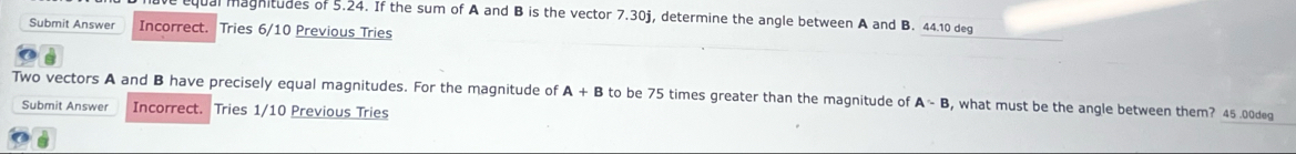 equal maghitudes of 5.24. If the sum of A and B is the vector 7.30j, determine the angle between A and B. 44.10 deg 
Submit Answer Incorrect. Tries 6/10 Previous Tries 
Two vectors A and B have precisely equal magnitudes. For the magnitude of A+B to be 75 times greater than the magnitude of A-B , what must be the angle between them? 45 .00deg
Submit Answer Incorrect. Tries 1/10 Previous Tries