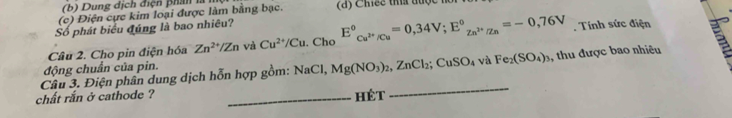 Dung dịch điện phân là 
(c) Điện cực kim loại được làm bằng bạc. (d) Chiếc tha được n 
Số phát biểu đúng là bao nhiêu? 
Câu 2. Cho pin điện hóa Zn^(2+)/Zn và Cu^(2+)/Cu. Cho E°_Cu^(2+)/Cu=0,34V; E°_Zn^(2+)/Zn=-0,76V. Tính sức điện 
_ 
Câu 3. Điện phân dung dịch hỗn hợp gồm: 1/2 Mg(NO_3)_2, ZnCl_2; CuSO_4 và Fe_2(SO_4)_3 , thu được bao nhiêu 
động chuẩn của pin. 
aCl, 
chất rắn ở cathode ? _Hét