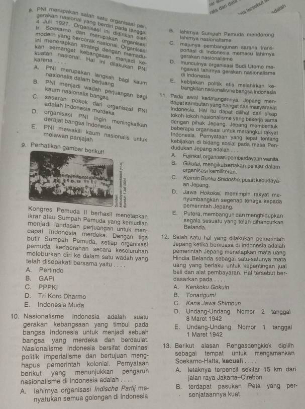 rata dan datá
a tersebut à
dalah
PNI merupakan salah satu organisasi per
garakan nasional yang berdir pada tangga
4 Juli 1927. Organisasi Ini didirkan oleh lahimya nasionalisme
B. lahimya Sumpah Pemuda mendorong
l Soekamo dan merupakan organisas C. majunya pembangunan sarana trans-
modern yang bercorak nasional. Organisas
ini menerapkan strategi dengan memadu gerakan nasionalisme portasi di Indonesia memacu lahimya
kan semangat kebangsaan menjadi ke D. munculnya organisasi Budi Utomo me
karena . . . .
kuatan nasional. Hal ini dilakukan PNI ngawali lahimya gerakan nasionalisme
A. PNI merupakan langkah bagi kaum
di Indonesia
nasionalis dalam berjuang
E. kebijakan politik etis melahirkan ke
B. PNI menjadi wadah perjuangan bagi
bangkitan nasionalisme bangsa Indonesia
kaum nasionalis bangsa
11. Pada awal kedatangannya, Jepang men-
C. sasaran pokok dari organisasi PNI
dapat sambutan yang hangat dari masyaraka!
adalah Indonesia merdeka
Indonesia. Hal itu dapat dilihat dari sikap
tokoh-tokoh nasionalisme yang bekerja sama
D. organisasi PNI ingin meningkatkan
derajat bangsa Indonesia
dengan pihak Jepang. Jepang membentuk
beberapa organisasi untuk merangkul rakyat
melawan panjajah
E. PNI mewakili kaum nasionalis untuk kebijakan di bidang sosial pada masa Pen-
Indonesia. Pemyataan yang tepat tentang
9. Perhati
dudukan Jepang adalah . . .
A. Fujinkai, organisasi pemberdayaan wanita.
B. Gikutai, mengikutsertakan pelajar dalam
organisasi kemiliteran
C. Keimin Bunka Shidosho, pusat kebudaya-
an Jepang.
D. Jawa Hokokai, memimpin rakyat me-
nyumbangkan segenap tenaga kepada
pemerintah Jepang
emuda II berhasil menetapkan E. Putera, membangun dan menghidupkan
ikrar atau Sumpah Pemuda yang kemudian
segala sesuatu yang telah dihancurkan
menjadi landasan perjuangan untuk men- Belanda
capai Indonesia merdeka. Dengan tiga 12. Salah satu hal yang dilakukan pemerintah
butir Sumpah Pemuda, setiap organisasi Jepang ketika berkuasa di Indonesia adalah
pemuda kedaerahan secara keseluruhan pemerintah Jepang menetapkan mata uang
meleburkan diri ke dalam satu wadah yang Hindia Belanda sebagai satu-satunya mata
telah disepakati bersama yaitu . . . . uang yang berlaku untuk kepentingan jual 
A. Pertindo beli dan alat pembayaran. Hal tersebut ber-
B. GAPI dasarkan pada . . . .
C. PPPKI A. Kenkoku Gokuin
D. Tri Koro Dharmo B. Tonarigumi
E. Indonesia Muda C. Kana Jawa Shimbun
D. Undang-Undang Nomor 2 tanggal
10. Nasionalisme Indonesia adalah suatu 8 Maret 1942
gerakan kebangsaan yang timbul pada E. Undang-Undang Nomor 1 tanggal
bangsa Indonesia untuk menjadi sebuah 1 Maret 1942
bangsa yang merdeka dan berdaulat.
Nasionalisme Indonesia bersifat dominasi 13. Berikut alasan Rengasdengklok dipilih
politik imperialisme dan bertujuan meng- sebagai tempat untuk mengamankan
hapus pemerintah kolonial. Pernyataan Soekarno-Hatta, kecuall . . . .
berikut yang menunjukkan pengaruh A. letaknya terpencil sekitar 15 km dari
nasionalisme di Indonesia adalah . . . . jalan raya Jakarta--Cirebon
A. lahirnya organisasi Indische Partij me- B. terdapat pasukan Peta yang per-
nyatukan semua golongan di Indonesia senjataannya kuat