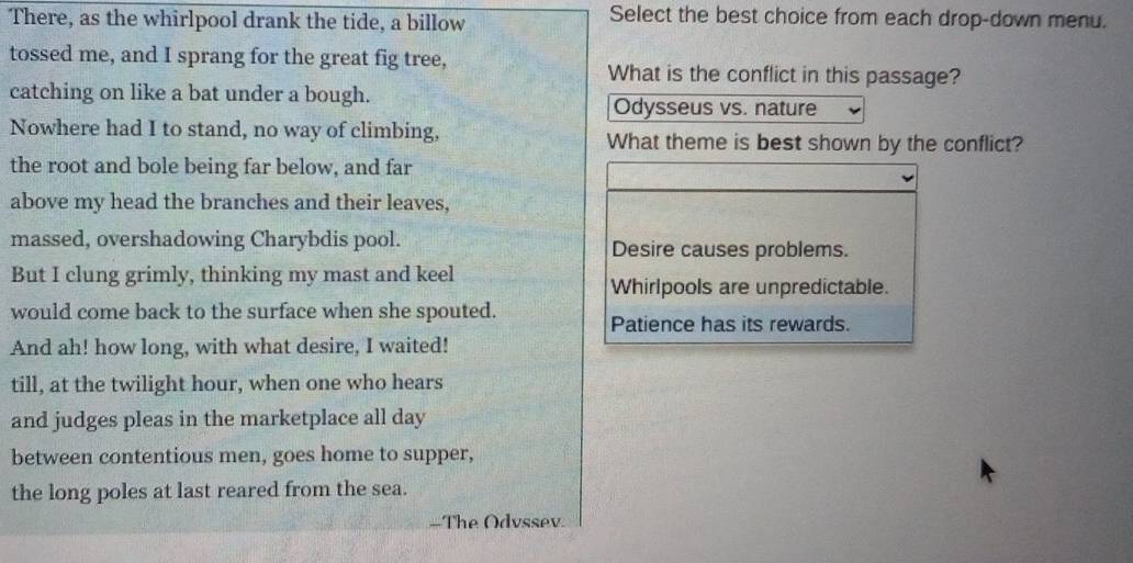 There, as the whirlpool drank the tide, a billow
Select the best choice from each drop-down menu.
tossed me, and I sprang for the great fig tree, What is the conflict in this passage?
catching on like a bat under a bough.
Odysseus vs. nature
Nowhere had I to stand, no way of climbing, What theme is best shown by the conflict?
the root and bole being far below, and far
above my head the branches and their leaves,
massed, overshadowing Charybdis pool. Desire causes problems.
But I clung grimly, thinking my mast and keel
Whirlpools are unpredictable.
would come back to the surface when she spouted.
Patience has its rewards.
And ah! how long, with what desire, I waited!
till, at the twilight hour, when one who hears
and judges pleas in the marketplace all day
between contentious men, goes home to supper,
the long poles at last reared from the sea.
=The Odvssev.