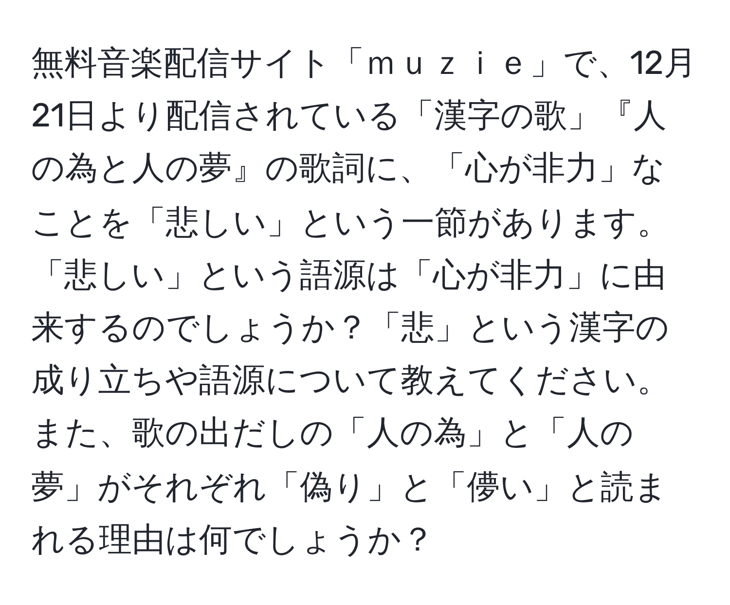 無料音楽配信サイト「ｍｕｚｉｅ」で、12月21日より配信されている「漢字の歌」『人の為と人の夢』の歌詞に、「心が非力」なことを「悲しい」という一節があります。「悲しい」という語源は「心が非力」に由来するのでしょうか？「悲」という漢字の成り立ちや語源について教えてください。また、歌の出だしの「人の為」と「人の夢」がそれぞれ「偽り」と「儚い」と読まれる理由は何でしょうか？