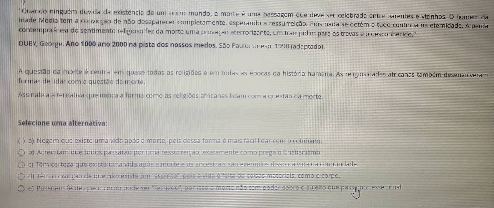 "Quando ninguém duvida da existência de um outro mundo, a morte é uma passagem que deve ser celebrada entre parentes e vizinhos. O homem da
Idade Média tem a convicção de não desaparecer completamente, esperando a ressurreição. Pois nada se detém e tudo continua na eternidade. A perda
contemporânea do sentimento religioso fez da morte uma provação aterrorizante, um trampolim para as trevas e o desconhecido."
DUBY, George. Ano 1000 ano 2000 na pista dos nossos medos. São Paulo: Unesp, 1998 (adaptado).
A questão da morte é central em quase todas as religiões e em todas as épocas da história humana. As religiosidades africanas também desenvolveram
formas de lidar com a questão da morte.
Assinale a alternativa que indica a forma como as religiões africanas lidam com a questão da morte.
Selecione uma alternativa:
a) Negam que existe uma vida após a morte, pois dessa forma é mais fácil lidar com o cotidiano.
b) Acreditam que todos passarão por uma ressurreição, exatamente como prega o Cristianismo
c) Têm certeza que existe uma vida após a morte e os ancestrais são exemplos disso na vida da comunidade.
d) Têm convicção de que não existe um ''espírito', pois a vida é feita de coisas materiais, como o corpo.
e) Possuem fé de que o corpo pode ser ''fechado'', por isso a morte não tem poder sobre o sujeito que passa por esse ritual.