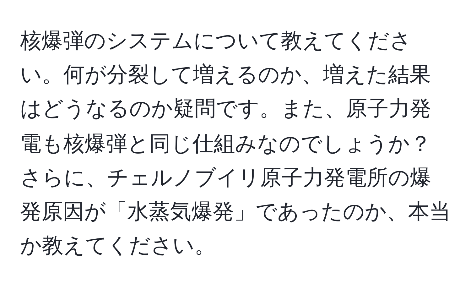 核爆弾のシステムについて教えてください。何が分裂して増えるのか、増えた結果はどうなるのか疑問です。また、原子力発電も核爆弾と同じ仕組みなのでしょうか？さらに、チェルノブイリ原子力発電所の爆発原因が「水蒸気爆発」であったのか、本当か教えてください。