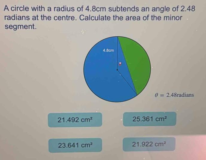 A circle with a radius of 4.8cm subtends an angle of 2.48
radians at the centre. Calculate the area of the minor
segment.
θ =2.48radians
21.492cm^2
25.361cm^2
23.641cm^2
21.922cm^2