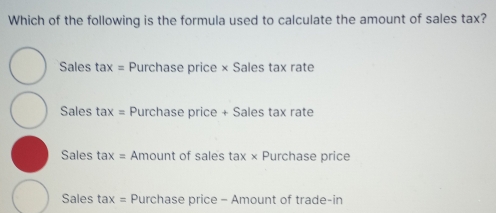 Which of the following is the formula used to calculate the amount of sales tax?
Sales tax= Purchase price × Sales tax rate
Sales t 1* = Purchase price + Sales tax rate
Sales ta x= Amount of sales tax* Purchase price
Sales tax= : Purchase price - Amount of trade-in