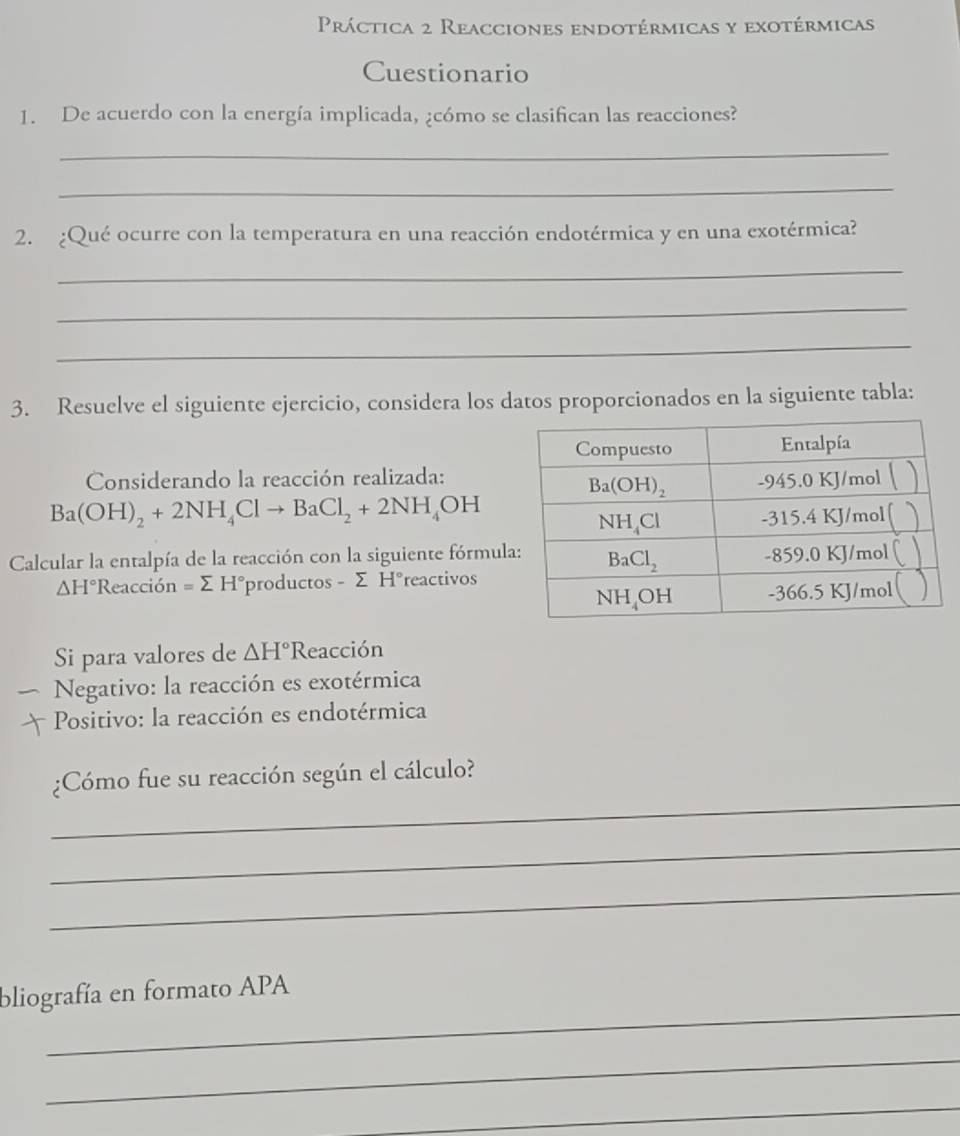 Práctica 2 Reacciones endotérmicas y exotérmicas
Cuestionario
1. De acuerdo con la energía implicada, ¿cómo se clasifican las reacciones?
_
_
2. ¿Qué ocurre con la temperatura en una reacción endotérmica y en una exotérmica?
_
_
_
3. Resuelve el siguiente ejercicio, considera los datos proporcionados en la siguiente tabla:
Considerando la reacción realizada:
Ba(OH)_2+2NH_4Clto BaCl_2+2NH_4OH
Calcular la entalpía de la reacción con la siguiente fórmul
△ H° R Reacción =sumlimits H° productos - Σ H°reactivos
Si para valores de △ H°R eacción
Negativo: la reacción es exotérmica
Positivo: la reacción es endotérmica
_
¿Cómo fue su reacción según el cálculo?
_
_
_
bliografía en formato APA
_
_