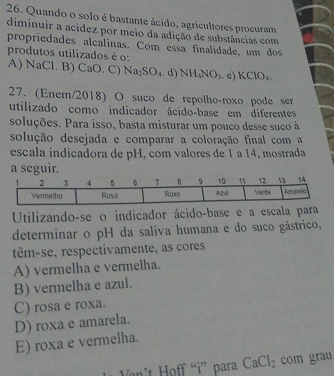 Quando o solo é bastante ácido, agricultores procuram
diminuir a acidez por meio da adição de substâncias com
propriedades alcalinas. Com essa finalidade, um dos
produtos utilizados é o:
A) NaCl. B) CaO. C) Na_2SO_4. d) NH_4NO_3. e) KClO_4. 
27. (Enem/2018) O suco de repolho-roxo pode ser
utilizado como indicador ácido-base em diferentes
soluções. Para isso, basta misturar um pouco desse suco à
solução desejada e comparar a coloração final com a
escala indicadora de pH, com valores de 1 a 14, mostrada
a seguir.
Utilizando-se o indicador ácido-base e a escala para
determinar o pH da saliva humana e do suco gástrico,
têm-se, respectivamente, as cores
A) vermelha e vermelha.
B) vermelha e azul.
C) rosa e roxa.
D) roxa e amarela.
E) roxa e vermelha.
Van't Hoff “i” para CaCl_2 com grau