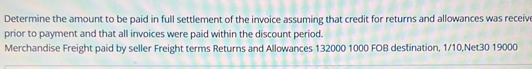 Determine the amount to be paid in full settlement of the invoice assuming that credit for returns and allowances was receive 
prior to payment and that all invoices were paid within the discount period. 
Merchandise Freight paid by seller Freight terms Returns and Allowances 132000 1000 FOB destination, 1/10, Net30 19000