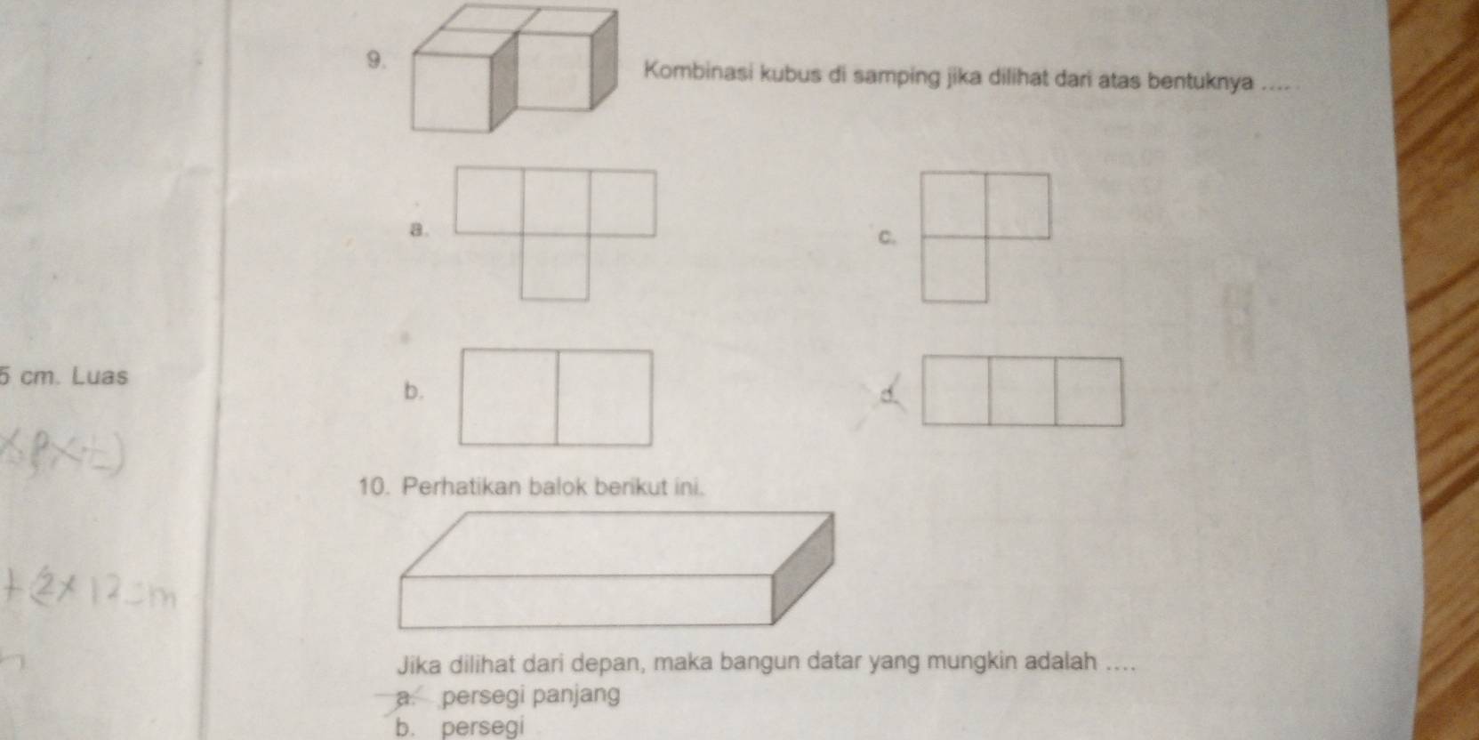 Kombinasi kubus di samping jika dilihat dari atas bentuknya _
a.
c.
5 cm. Luas
b.
10. Perhatikan balok berikut ini.
Jika dilihat dari depan, maka bangun datar yang mungkin adalah ....
a. persegi panjang
b. persegi