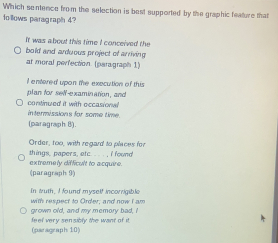 Which sentence from the selection is best supported by the graphic feature that
follows paragraph 4?
It was about this time I conceived the
bold and arduous project of arriving
at moral perfection. (paragraph 1)
I entered upon the execution of this
plan for self-examination, and
continued it with occasional
intermissions for some time.
(paragraph 8).
Order, too, with regard to places for
things, papers, etc. . . . , I found
extremely difficult to acquire.
(paragraph 9)
In truth, I found myself incorrigible
with respect to Order; and now I am
grown old, and my memory bad, I
feel very sensibly the want of it.
(paragraph 10)