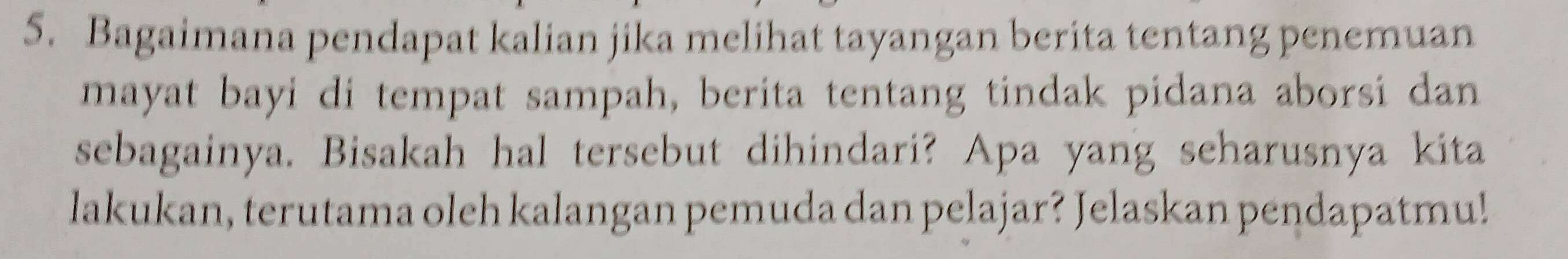 Bagaimana pendapat kalian jika melihat tayangan berita tentang penemuan 
mayat bayi di tempat sampah, berita tentang tindak pidana aborsi dan 
sebagainya. Bisakah hal tersebut dihindari? Apa yang seharusnya kita 
lakukan, terutama oleh kalangan pemuda dan pelajar? Jelaskan pendapatmu!