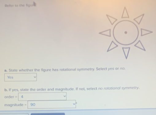 Refer to the figurs
a. State whether the figure has rotational symmetry. Select yes or no.
Yes
b. If yes, state the order and magnitude. If not, select no rotational symmetry.
order =| 4
magnitude =|90