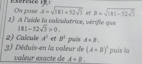 Exércice 1 ： 
On pose A=sqrt(181+52sqrt 3) et B=sqrt(181-52sqrt 3). 
1) A l’aide la calculatrice, vérifie que
181-52sqrt(3)>0. 
2) Calcule A^2 et B^2 puis A* B. 
3) Déduis-en la valeur de (A+B)^2 puis la 
valeur exacte de A+B.