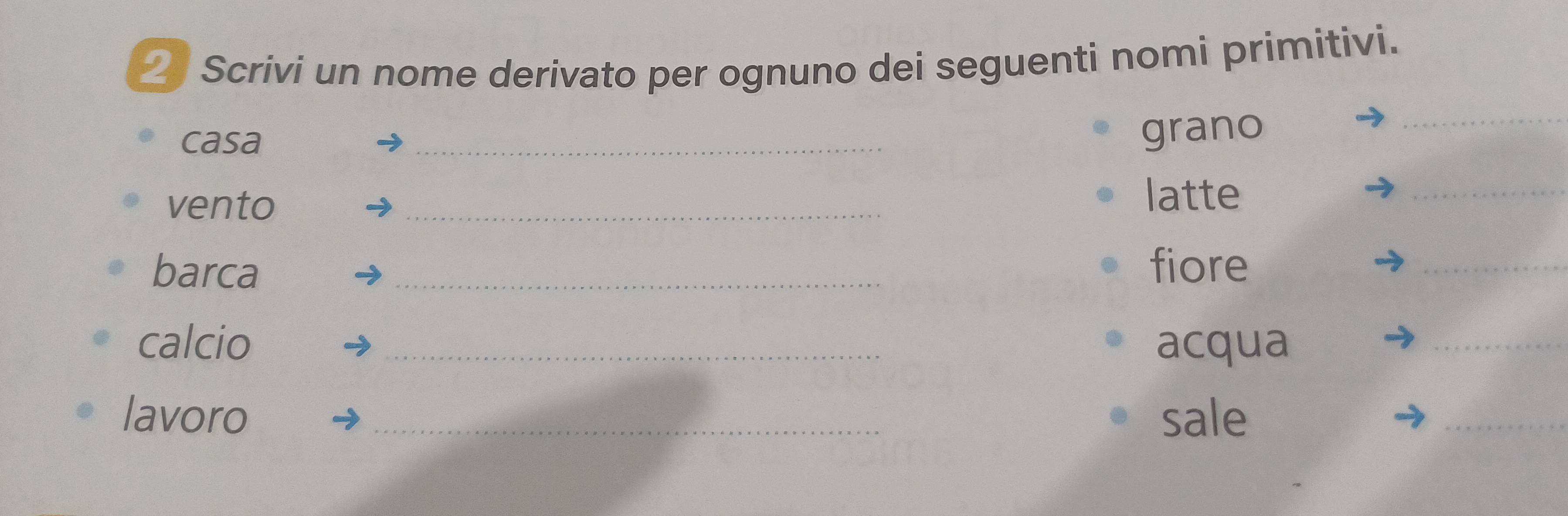 Scrivi un nome derivato per ognuno dei seguenti nomi primitivi. 
casa _grano 
_ 
vento 
_ 
latte 
_ 
barca _fiore 
_ 
calcio _acqua 
_ 
lavoro _sale 
_