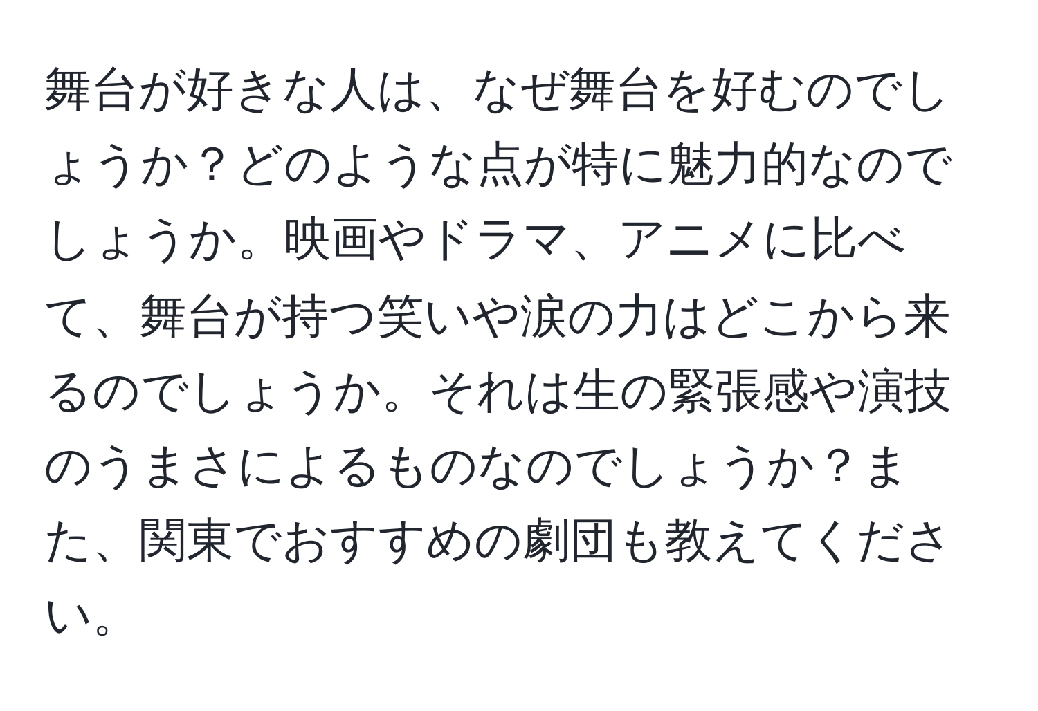 舞台が好きな人は、なぜ舞台を好むのでしょうか？どのような点が特に魅力的なのでしょうか。映画やドラマ、アニメに比べて、舞台が持つ笑いや涙の力はどこから来るのでしょうか。それは生の緊張感や演技のうまさによるものなのでしょうか？また、関東でおすすめの劇団も教えてください。