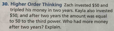 Higher Order Thinking Zach invested $50 and 
tripled his money in two years. Kayla also invested
$50, and after two years the amount was equal 
to 50 to the third power. Who had more money 
after two years? Explain.