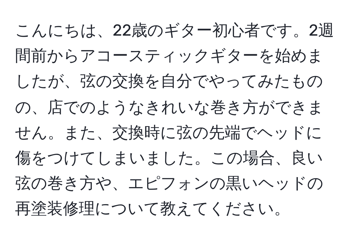 こんにちは、22歳のギター初心者です。2週間前からアコースティックギターを始めましたが、弦の交換を自分でやってみたものの、店でのようなきれいな巻き方ができません。また、交換時に弦の先端でヘッドに傷をつけてしまいました。この場合、良い弦の巻き方や、エピフォンの黒いヘッドの再塗装修理について教えてください。