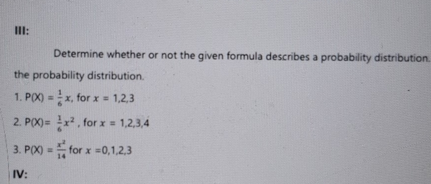 HI: 
Determine whether or not the given formula describes a probability distribution. 
the probability distribution. 
1. P(X)= 1/6 x , for x=1,2,3
2. P(X)= 1/6 x^2 , for x=1,2,3,4
3. P(X)= x^2/14  for x=0,1,2,3
IV: