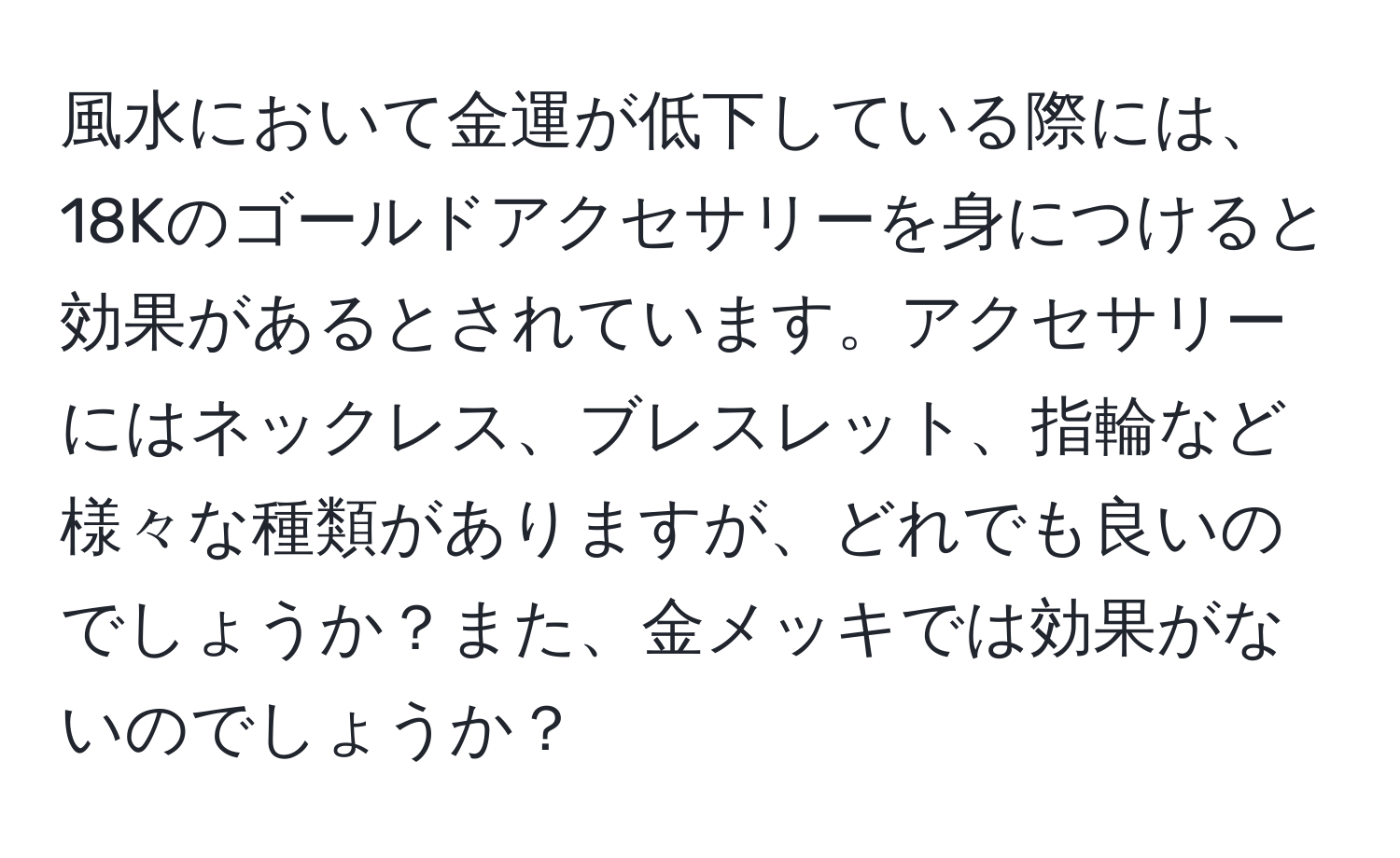 風水において金運が低下している際には、18Kのゴールドアクセサリーを身につけると効果があるとされています。アクセサリーにはネックレス、ブレスレット、指輪など様々な種類がありますが、どれでも良いのでしょうか？また、金メッキでは効果がないのでしょうか？