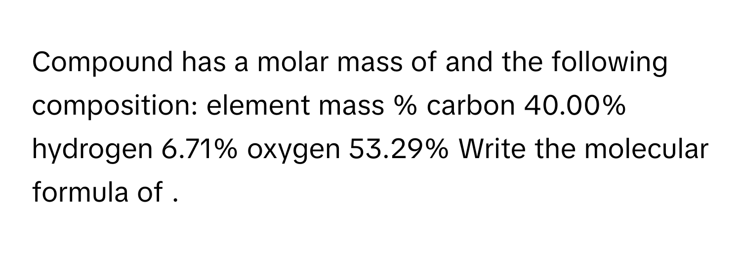 Compound has a molar mass of and the following composition: element mass % carbon 40.00% hydrogen 6.71% oxygen 53.29% Write the molecular formula of .