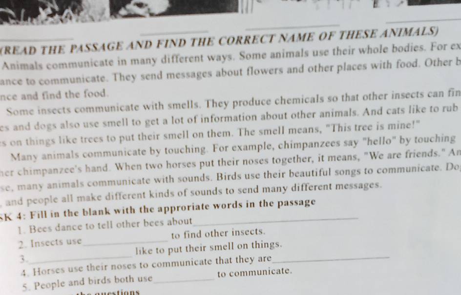 (READ THE PASSAGE AND FIND THE CORRECT NAME OF THESE ANIMALS) 
Animals communicate in many different ways. Some animals use their whole bodies. For ex 
ance to communicate. They send messages about flowers and other places with food. Other b 
nce and find the food. 
Some insects communicate with smells. They produce chemicals so that other insects can fin 
es and dogs also use smell to get a lot of information about other animals. And cats like to rub 
s on things like trees to put their smell on them. The smell means, "This tree is mine!" 
Many animals communicate by touching. For example, chimpanzees say "hello" by touching 
her chimpanzee's hand. When two horses put their noses together, it means, "We are friends." An 
se, many animals communicate with sounds. Birds use their beautiful songs to communicate. Do 
, and people all make different kinds of sounds to send many different messages. 
SK 4: Fill in the blank with the approriate words in the passage 
1. Bees dance to tell other bees about 
2. Insects use_ to find other insects. 
3._ like to put their smell on things. 
4. Horses use their noses to communicate that they are 
5. People and birds both use_ to communicate. 
a u es tions