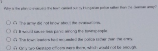 Why is the plan to evacuate the town carried out by Hungarian police rather than the German army?
The army did not know about the evacuations.
It would cause less panic among the townspeople.
The town leaders had requested the police rather than the army.
Only two Gestapo officers were there, which would not be enough.