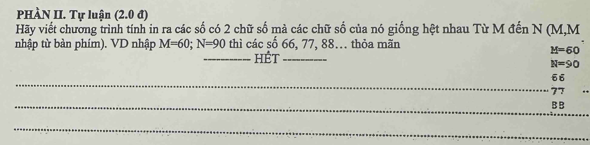 PHÀN II. Tự luận (2.0 đ) 
Hãy viết chương trình tính in ra các số có 2 chữ số mà các chữ số của nó giống hệt nhau Từ M đến N (M, M
nhập từ bàn phím). VD nhập M=60; N=90 thì các số 66, 77, 88.. thỏa mãn 
_HÉT_
M=60
N=90
_
66
77
_ 
_B B 
_