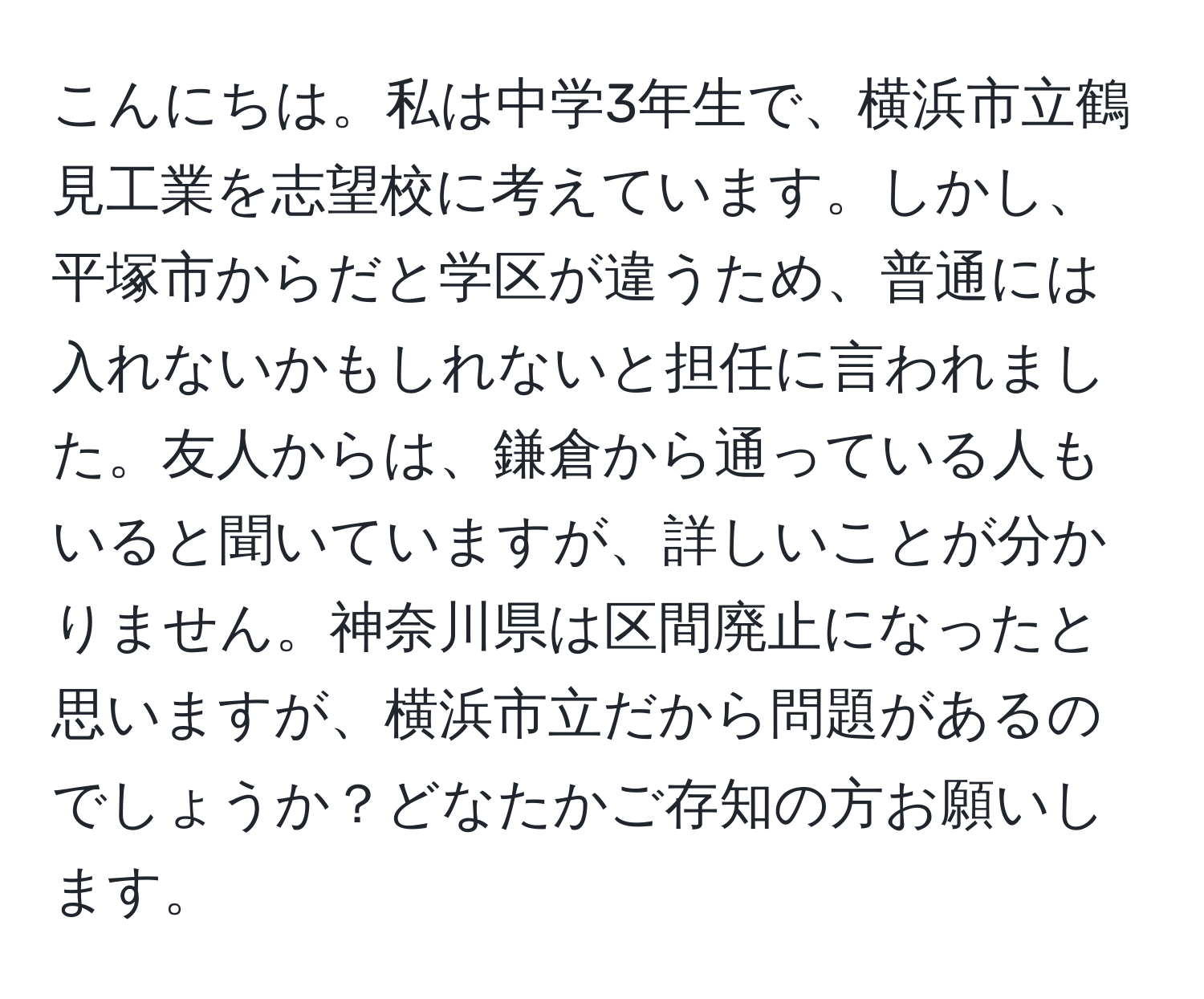 こんにちは。私は中学3年生で、横浜市立鶴見工業を志望校に考えています。しかし、平塚市からだと学区が違うため、普通には入れないかもしれないと担任に言われました。友人からは、鎌倉から通っている人もいると聞いていますが、詳しいことが分かりません。神奈川県は区間廃止になったと思いますが、横浜市立だから問題があるのでしょうか？どなたかご存知の方お願いします。