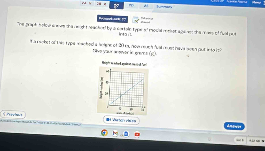 535 XP Frankie Pearce Menu
2A* 2B* 2C 2D 2ε Summary 
Calculator 
Bookwork code: 2C allowed 
The graph below shows the height reached by a certain type of model rocket against the mass of fuel put 
into it. 
If a rocket of this type reached a height of 20 m, how much fuel must have been put into it? 
Give your answer in grams (g).