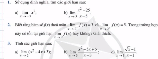 Sử dụng định nghĩa, tìm các giới hạn sau: 
a) limlimits _xto -3x^2; 
b) limlimits _xto 5 (x^2-25)/x-5 . 
2. Biết rằng hàm số f(x) thoả mãn limlimits _xto 2^-f(x)=3 và limlimits _xto 2^+f(x)=5. Trong trường hợp 
này có tồn tại giới hạn limlimits _xto 2f(x) hay không? Giải thích. 
3. Tính các giới hạn sau: 
a) limlimits _xto 2(x^2-4x+3) b) limlimits _xto 3 (x^2-5x+6)/x-3  c) limlimits _xto 1 (sqrt(x)-1)/x-1 .