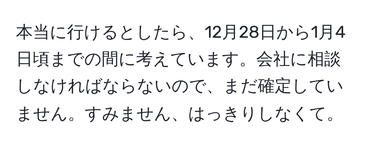 本当に行けるとしたら、12月28日から1月4日頃までの間に考えています。会社に相談しなければならないので、まだ確定していません。すみません、はっきりしなくて。