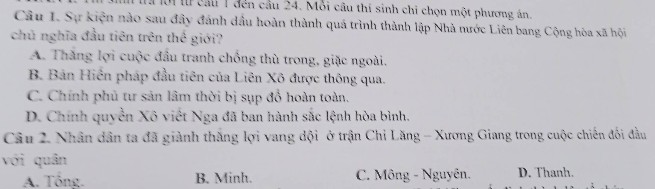 à ội lừ cầu 1 đến câu 24. Mỗi câu thí sinh chỉ chọn một phương án.
Câu 1. Sự kiện nào sau đây đánh dầu hoàn thành quá trình thành lập Nhà nước Liên bang Cộng hòa xã hội
chủ nghĩa đầu tiên trên thế giới?
A. Thăng lợi cuộc đầu tranh chồng thù trong, giặc ngoài.
B. Bản Hiến pháp đầu tiên của Liên Xô được thông qua.
C. Chính phủ tư sản lâm thời bị sụp đồ hoàn toàn.
D. Chính quyền Xô viết Nga đã ban hành sắc lệnh hòa bình.
Câu 2. Nhân dân ta đã giành thăng lợi vang dội ở trận Chi Lăng - Xương Giang trong cuộc chiến đối đầu
với quân
A. Tông. B. Minh. C. Mông - Nguyên.
D. Thanh.