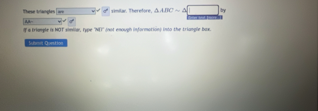 These triangles are sigma^4 similar. Therefore, △ ABCsim △ □ by 
AA- Enter text [more. ) 
If a triangle is NOT similar, type "NEI" (not enough information) into the triangle box. 
Submit Question