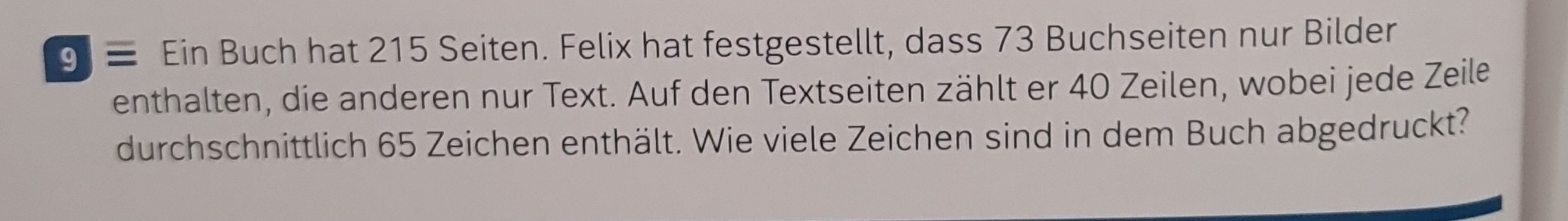 9 ≡ Ein Buch hat 215 Seiten. Felix hat festgestellt, dass 73 Buchseiten nur Bilder 
enthalten, die anderen nur Text. Auf den Textseiten zählt er 40 Zeilen, wobei jede Zeile 
durchschnittlich 65 Zeichen enthält. Wie viele Zeichen sind in dem Buch abgedruckt?