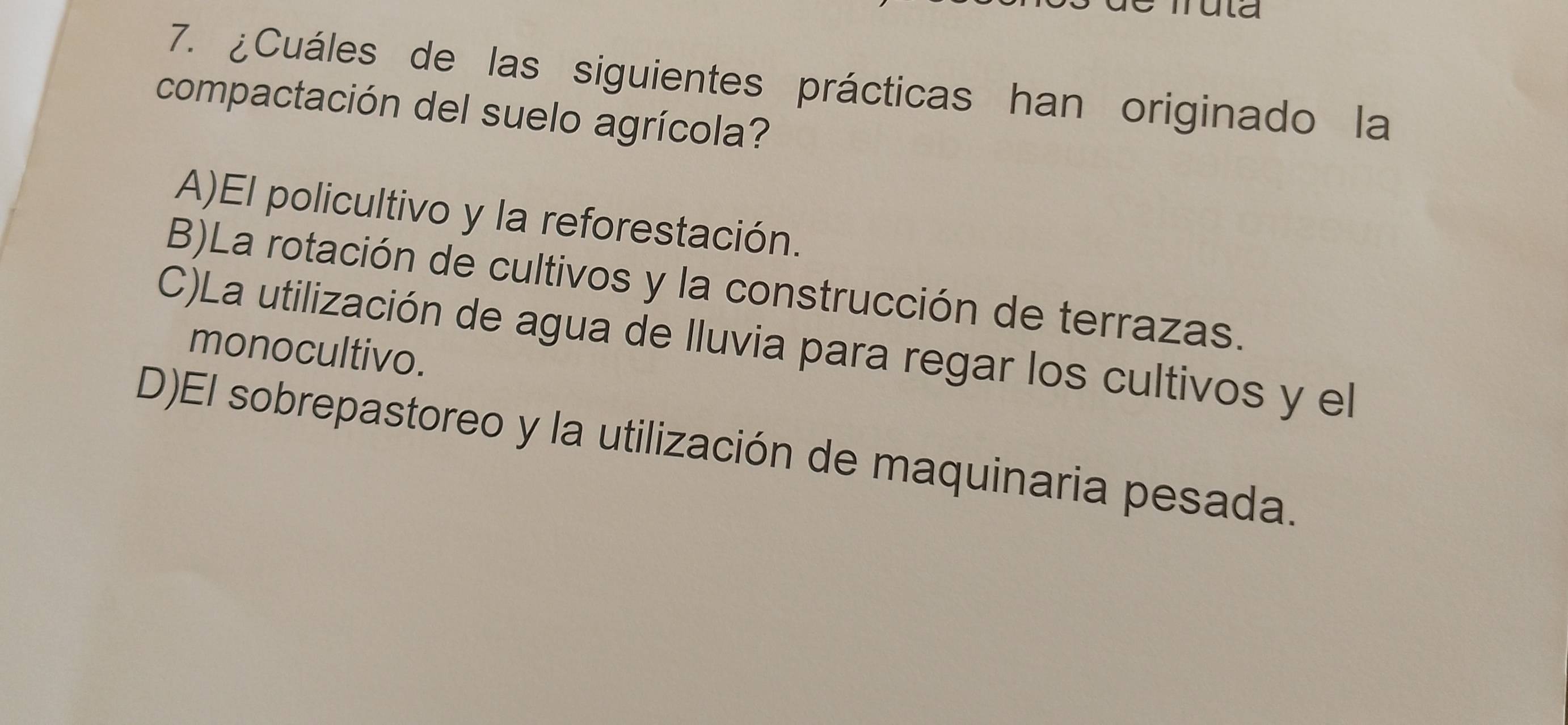 ula
7. ¿Cuáles de las siguientes prácticas han originado la
compactación del suelo agrícola?
A)El policultivo y la reforestación.
B)La rotación de cultivos y la construcción de terrazas.
C)La utilización de agua de lluvia para regar los cultivos y el
monocultivo.
D)El sobrepastoreo y la utilización de maquinaria pesada.