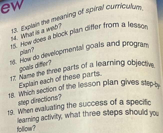 ew 
13. Explain the meaning of spiral curriculum 
14. What is a web? 
15. How does a block plan differ from a lesson 
plan? 
16. How do developmental goals and program 
goals differ? 
17. Name the three parts of a learning objective. 
Explain each of these parts. 
18. Which section of the lesson plan gives step-by 
step directions? 
19. When evaluating the success of a specific 
learning activity, what three steps should you 
follow?