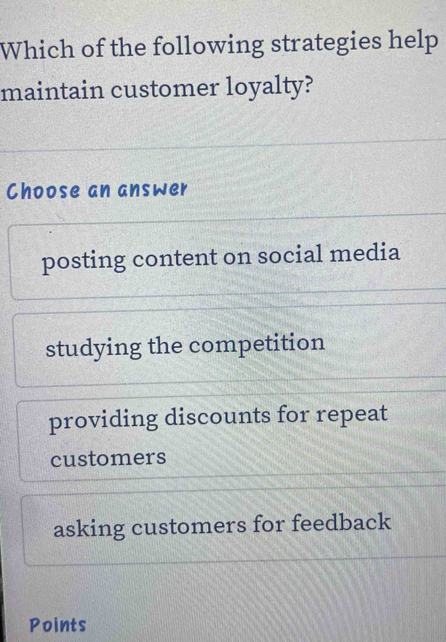 Which of the following strategies help
maintain customer loyalty?
Choose an answer
posting content on social media
studying the competition
providing discounts for repeat
customers
asking customers for feedback
Points